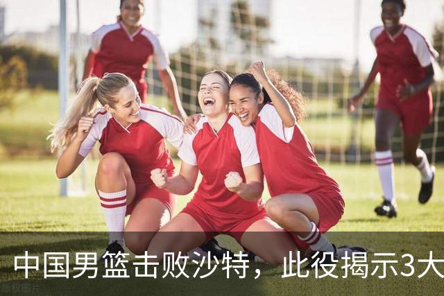 中国男篮击败沙特，此役揭示3大不容置疑的事实！全队与对方伤员握手