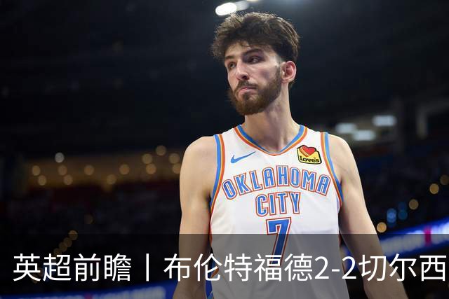 英超前瞻丨布伦特福德2-2切尔西：锋线猛将缺阵，龙哥战术遇难题