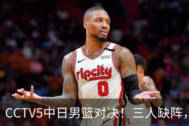CCTV5中日男篮对决！三人缺阵，胡明轩挑重担，郭士强立下军令状